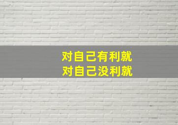 对自己有利就 对自己没利就